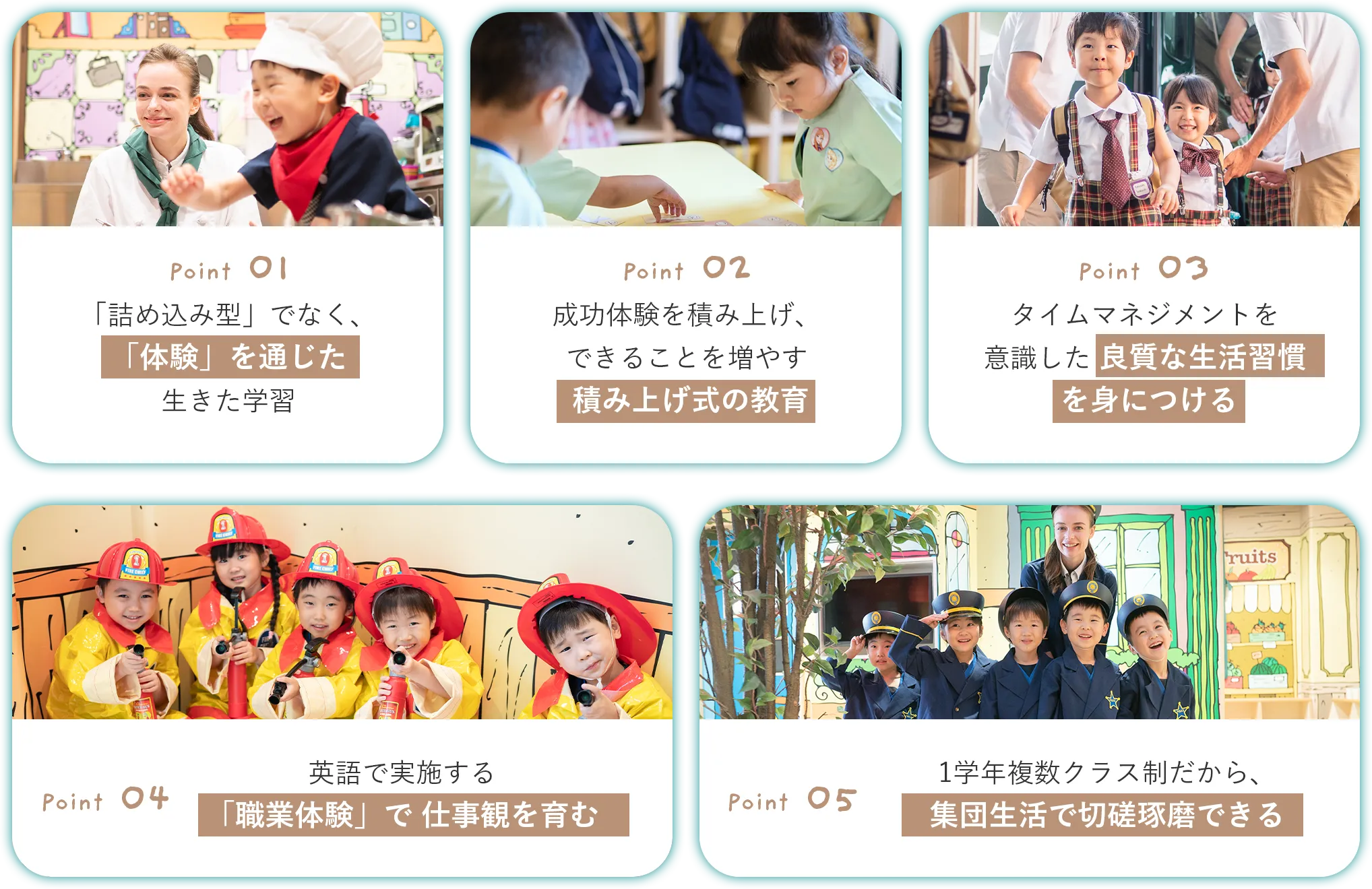 「詰め込み型」でなく、「体験」を通じた生きた学習 成功体験を積み上げ、できることを増やす積み上げ式の教育 タイムマネジメントを意識した良質な生活習慣を身につける 英語で実施する「職業体験」で仕事観を育む 1学年複数クラス制だから、集団生活で切磋琢磨できる